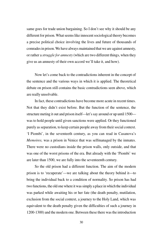 same goes fortrade union bargaining. So I don’tsee why it should be any ifferentforprson. Whatseemslike innocent sociological thory becomes a precise political choice involving the lives and future of thousands of comradesin prison. We have always maintined that we are against arnesty, orrathera struggle for amnesty (which axe two different things, when they. give us an amnesty of their own accord we’l ake it and how). Now let’s come back tothe contradictions inherent i the concept of the sentence and the various ways in which it is appled. The theoretical debate on prison stillcontans the basic contradictions seen sbove, which arerelly unsolvable. In fact, these contradictions have become more acute n recent tmes. Not that they didn’t exist before. But the function of the sentence, the structure meting it out and priso tself—let’s say around or up unil 1500 was t hold people unil given sanctons were sppled. Or they functioned purely as separation, o keep certain people away from thir socialcontext, I Piombi’, i the seventeeth century, as you can read in Casanova’s Memoires, was a prison in Venice that was selfmanaged by the inmates. There were no custodians inside the prison walls, only outside, and that was one of the worstprisons of the era. But already with the ‘Piombi’ we arelter than 1500, we ae fully into the seventeenth century. S0 the old prison had a different function. The gim of the modern prison s to ‘recuperate’ —we are talking about the theory behind it—to bring the individual back to a condition of normality. So prison has had o functions the old one where it was simply a laceinwhich he individual was parked while awaiting his or ber fae (the death penalty, mutlation, exclusion from the social context, a journey to the Holy Land. which was equivalent (o the death penalty given the difficultes of such a journey in 1200-1300) and the modern one. Between these there was theintroduction )